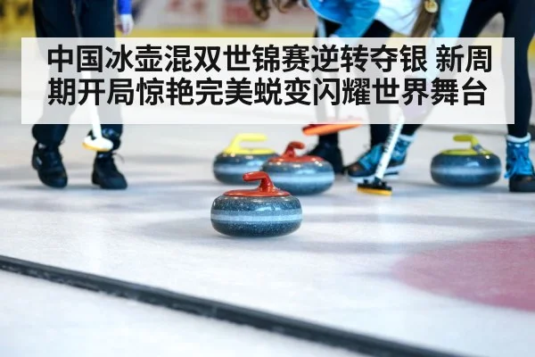 中国冰壶混双世锦赛逆转夺银 新周期开局惊艳完美蜕变闪耀世界舞台