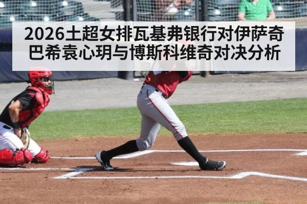 2026土超女排瓦基弗银行对伊萨奇巴希袁心玥与博斯科维奇对决分析